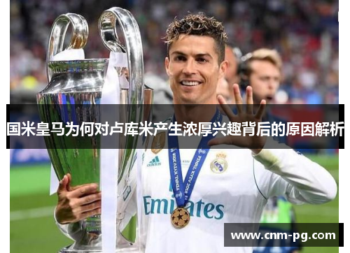 国米皇马为何对卢库米产生浓厚兴趣背后的原因解析