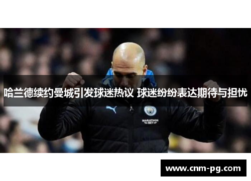 哈兰德续约曼城引发球迷热议 球迷纷纷表达期待与担忧