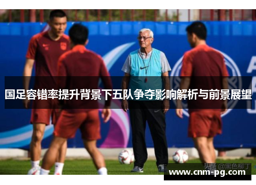 国足容错率提升背景下五队争夺影响解析与前景展望