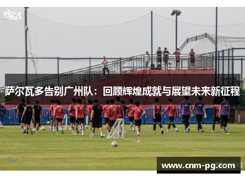 萨尔瓦多告别广州队：回顾辉煌成就与展望未来新征程