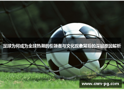 足球为何成为全球热潮的引领者与文化现象背后的深层原因解析