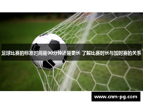 足球比赛的标准时间是90分钟还是更长 了解比赛时长与加时赛的关系