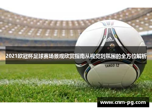 2021欧冠杯足球赛场景观欣赏指南从视觉到氛围的全方位解析 2021欧冠杯足球赛场景观欣赏指南从视觉到氛围的全方位解析