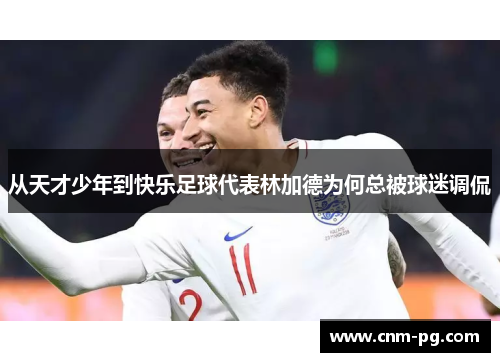 从天才少年到快乐足球代表林加德为何总被球迷调侃