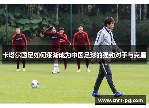 卡塔尔国足如何逐渐成为中国足球的强劲对手与克星