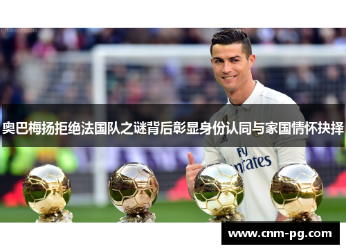 奥巴梅扬拒绝法国队之谜背后彰显身份认同与家国情怀抉择
