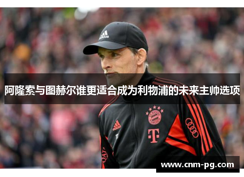 阿隆索与图赫尔谁更适合成为利物浦的未来主帅选项 阿隆索与图赫尔谁更适合成为利物浦的未来主帅选项