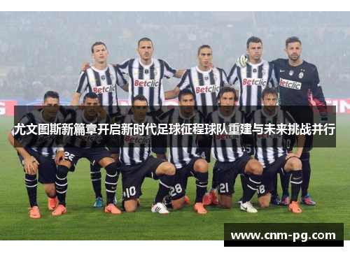 尤文图斯新篇章开启新时代足球征程球队重建与未来挑战并行