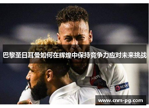 巴黎圣日耳曼如何在辉煌中保持竞争力应对未来挑战