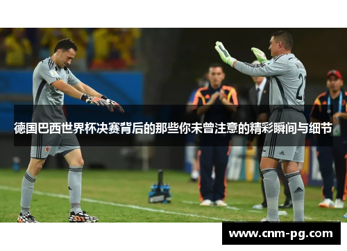 德国巴西世界杯决赛背后的那些你未曾注意的精彩瞬间与细节