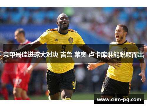 意甲最佳进球大对决 吉鲁 莱奥 卢卡库谁能脱颖而出