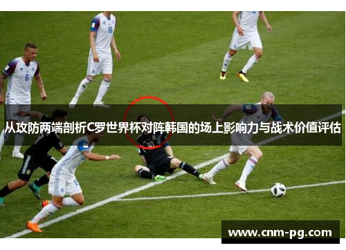 从攻防两端剖析C罗世界杯对阵韩国的场上影响力与战术价值评估