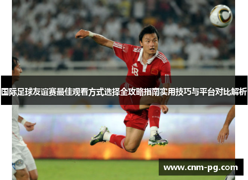 国际足球友谊赛最佳观看方式选择全攻略指南实用技巧与平台对比解析