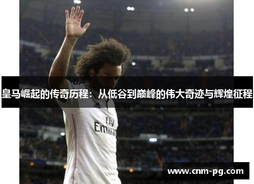 皇马崛起的传奇历程：从低谷到巅峰的伟大奇迹与辉煌征程