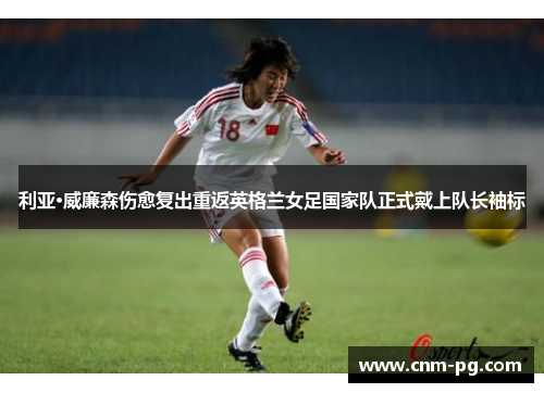 利亚·威廉森伤愈复出重返英格兰女足国家队正式戴上队长袖标 利亚·威廉森伤愈复出重返英格兰女足国家队正式戴上队长袖标
