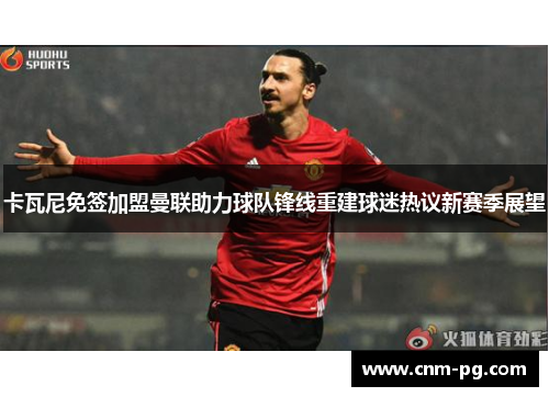 卡瓦尼免签加盟曼联助力球队锋线重建球迷热议新赛季展望
