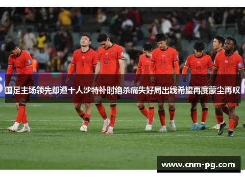 国足主场领先却遭十人沙特补时绝杀痛失好局出线希望再度蒙尘再叹