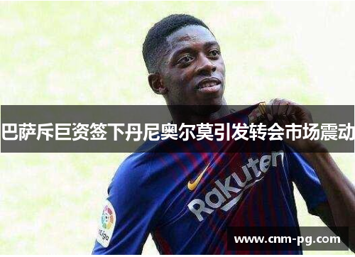 巴萨斥巨资签下丹尼奥尔莫引发转会市场震动