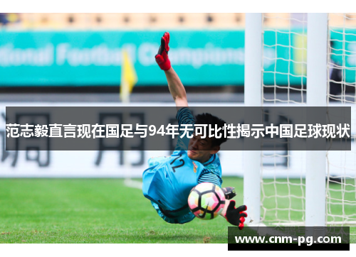 范志毅直言现在国足与94年无可比性揭示中国足球现状