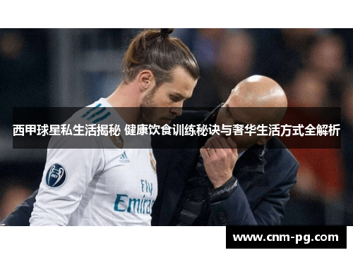 西甲球星私生活揭秘 健康饮食训练秘诀与奢华生活方式全解析