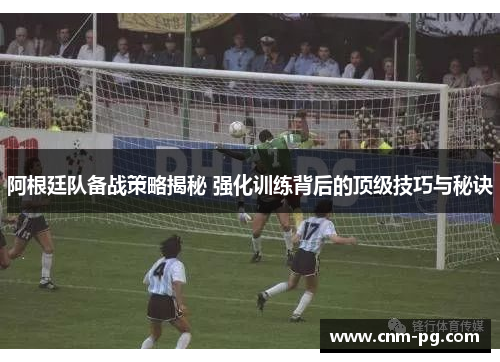 阿根廷队备战策略揭秘 强化训练背后的顶级技巧与秘诀