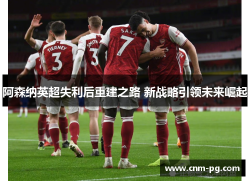 阿森纳英超失利后重建之路 新战略引领未来崛起