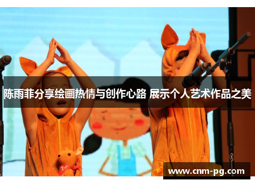 陈雨菲分享绘画热情与创作心路 展示个人艺术作品之美 陈雨菲分享绘画热情与创作心路 展示个人艺术作品之美