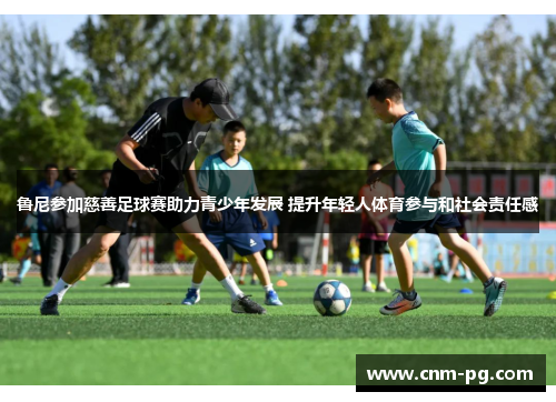 鲁尼参加慈善足球赛助力青少年发展 提升年轻人体育参与和社会责任感