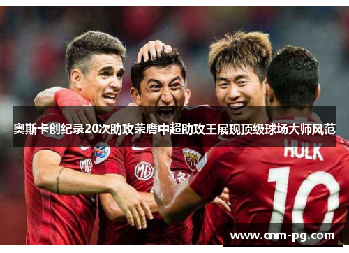奥斯卡创纪录20次助攻荣膺中超助攻王展现顶级球场大师风范