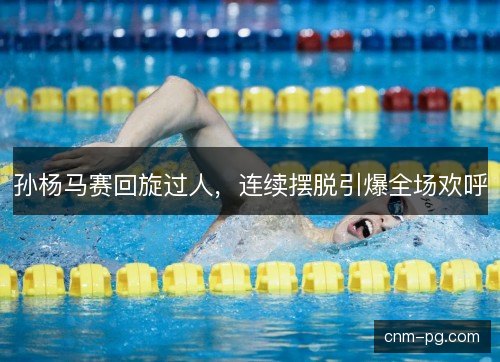 孙杨马赛回旋过人，连续摆脱引爆全场欢呼